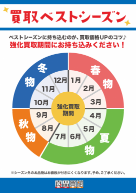 買取 ベストシーズン　ベストシーズンに持ち込むのが、買取価格UPのコツ♪ 強化買取期間にお持ち込みください!春物　1月 2月　3月　夏物　4月　5月 6月　7月　秋物8月　9月　冬物10月　11月　12月※シーズン外のお品物はお値段が付きにくくなります。予め、ご了承ください。